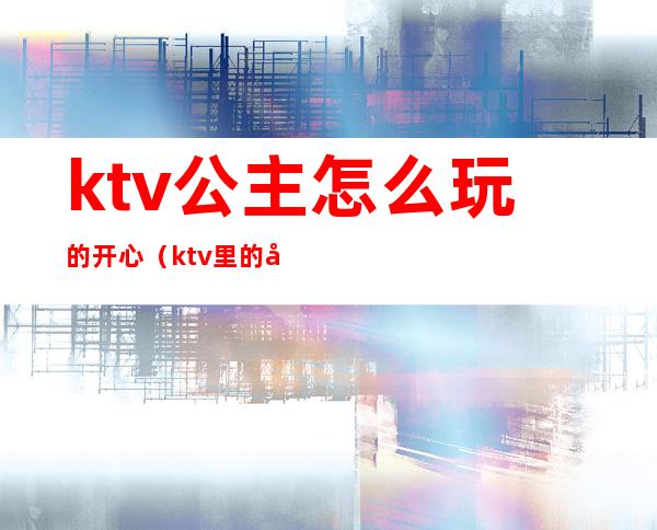 ktv公主怎么玩的开心(ktv里的公主能怎么玩)
