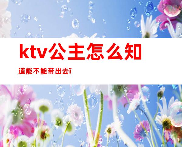 ktv公主怎么知道能不能带出去(如何带ktv的公主出去)