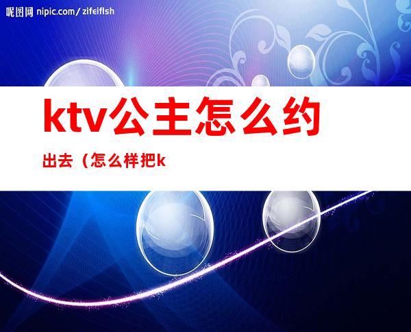 ktv公主怎么约出去(怎么样把ktv公主约出来)