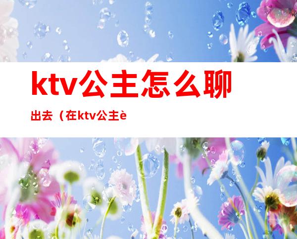 ktv公主怎么聊出去(在ktv公主聊些什么话题)