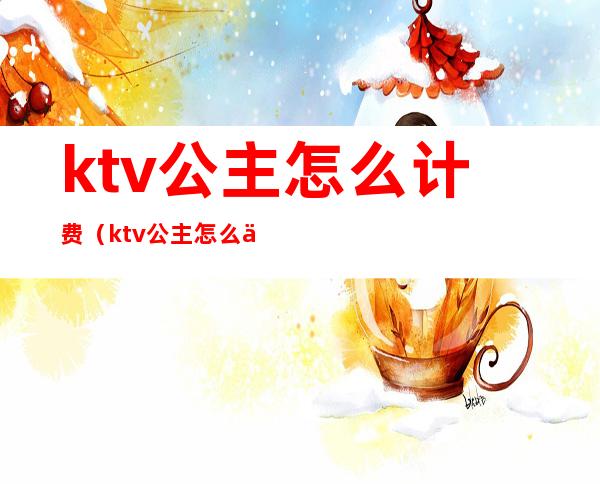 ktv公主怎么计费(ktv公主怎么付钱)