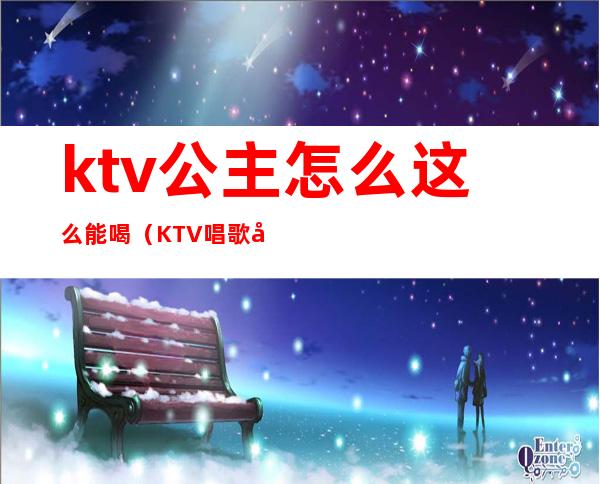 ktv公主怎么这么能喝（KTV唱歌公主）