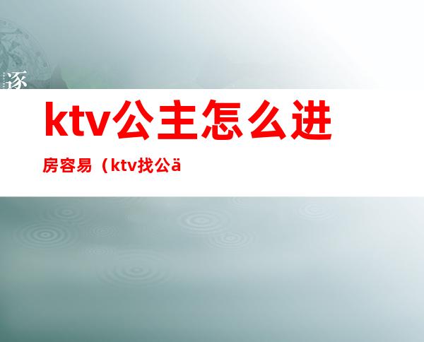 ktv公主怎么进房容易(ktv找公主需要注意什么)