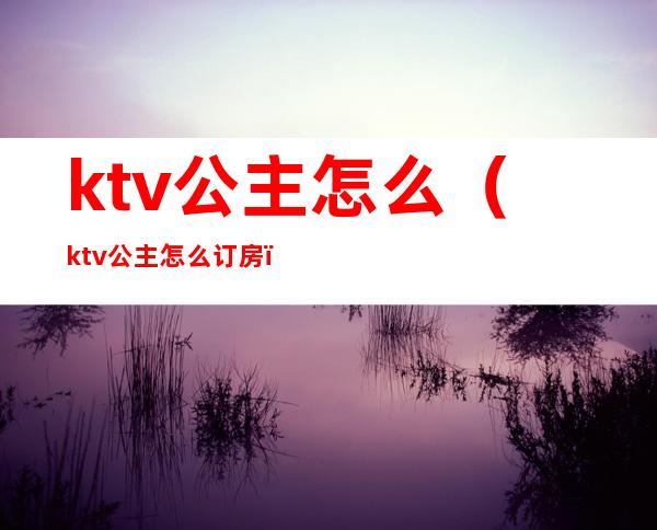 ktv公主怎么（ktv公主怎么订房）
