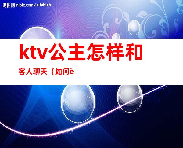 ktv公主怎样和客人聊天(如何跟ktv公主相处)