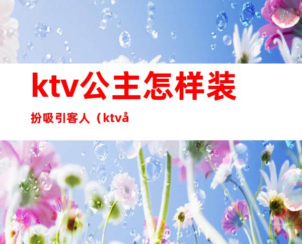 ktv公主怎样装扮吸引客人(ktv公主怎样装扮吸引客人)
