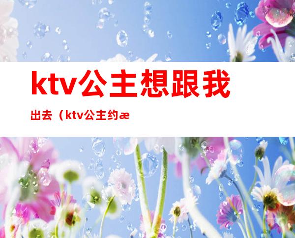 ktv公主想跟我出去(ktv公主约我出来吃饭)