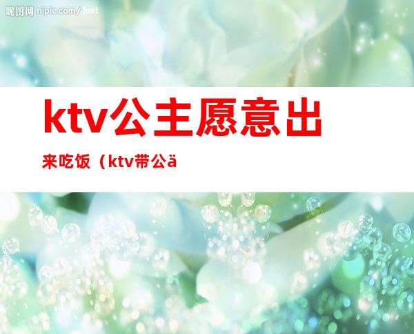 ktv公主愿意出来吃饭(ktv带公主出去)