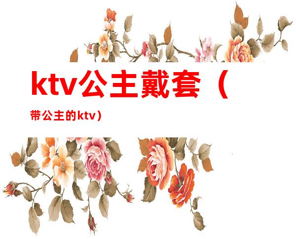 ktv公主戴套(带公主的ktv)