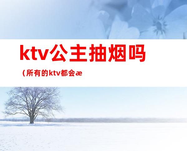 ktv公主抽烟吗(所有的ktv都会有公主吗)