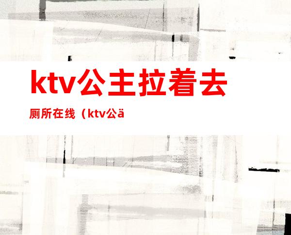 ktv公主拉着去厕所在线(ktv公主去厕所问你去吗)