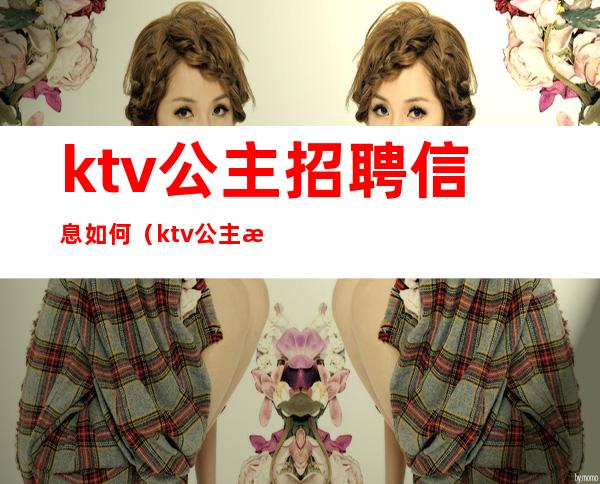 ktv公主招聘信息如何(ktv公主怎么招聘)
