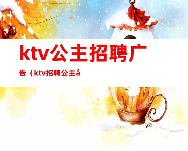 ktv公主招聘广告(ktv招聘公主广告怎么写)