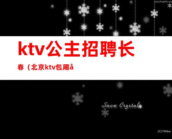 ktv公主招聘长春(北京ktv包厢公主招聘)
