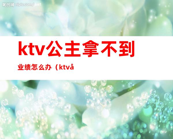 ktv公主拿不到业绩怎么办(ktv公主业绩提成方案)