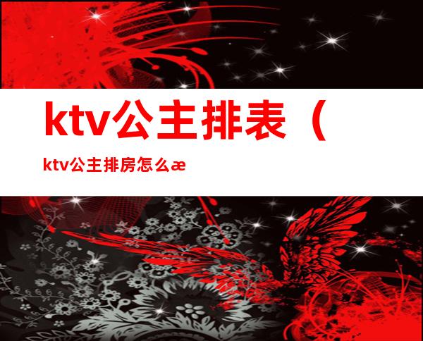 ktv公主排表（ktv公主排房怎么排）