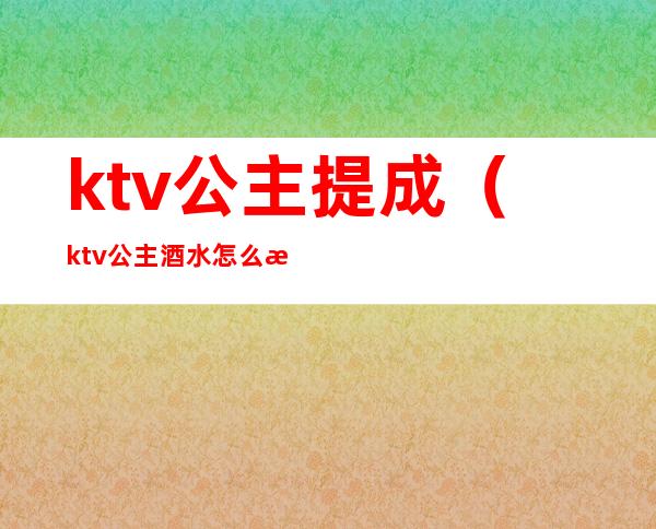 ktv公主提成(ktv公主酒水怎么提成)