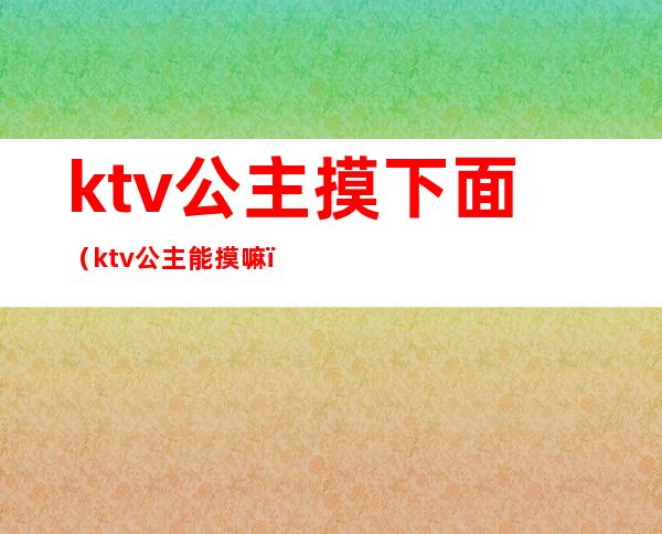 ktv公主摸下面(ktv公主能摸嘛)