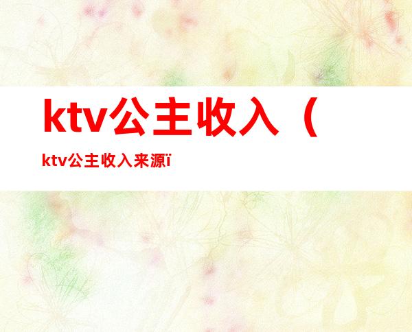 ktv公主收入(ktv公主收入来源)