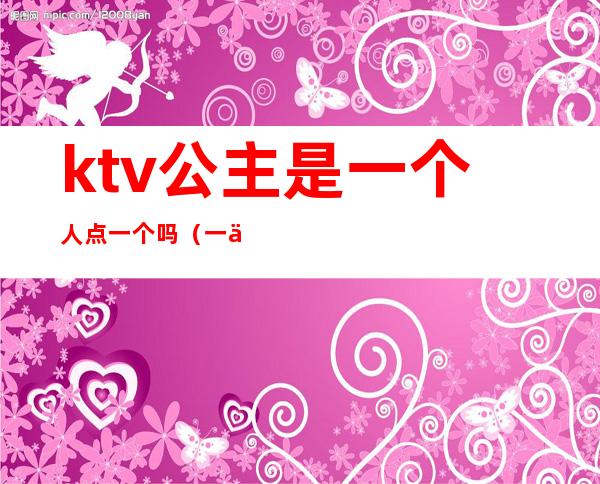 ktv公主是一个人点一个吗(一个人能去ktv叫公主)