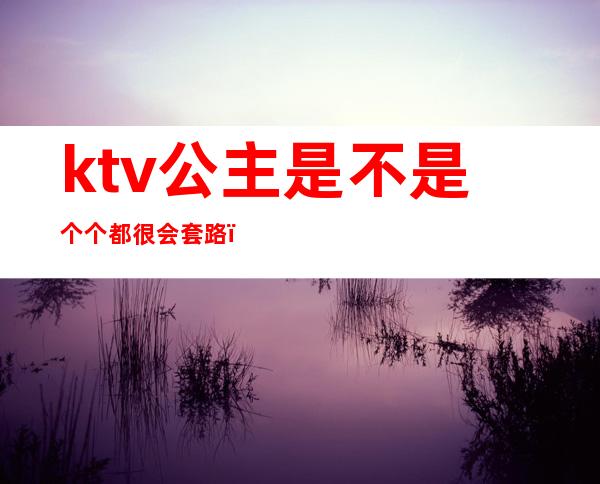 ktv公主是不是个个都很会套路(ktv包厢公主常用的套路)