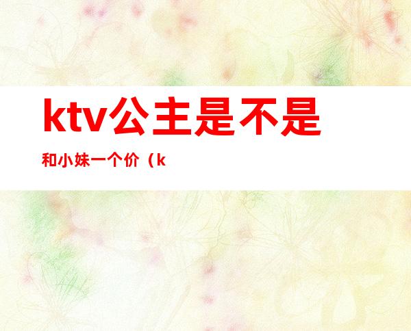 ktv公主是不是和小妹一个价(ktv公主和小姐有啥区别)