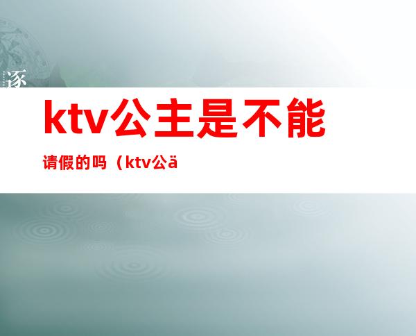 ktv公主是不能请假的吗(ktv公主需要陪酒吗)