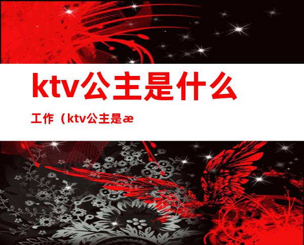 ktv公主是什么工作(ktv公主是正规工作吗)