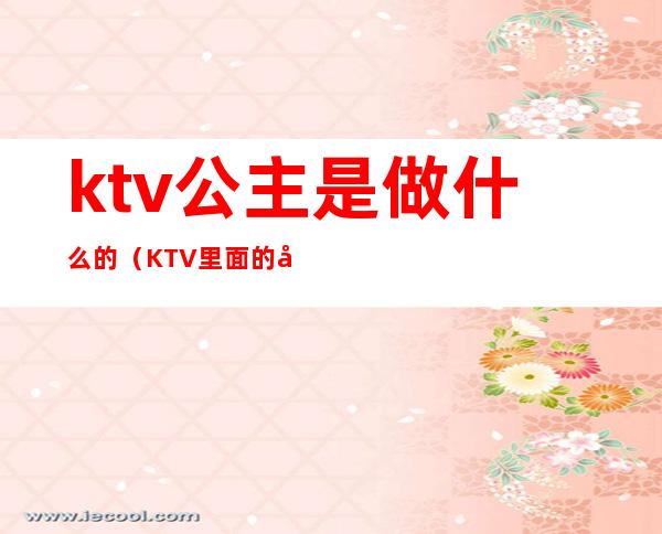 ktv公主是做什么的（KTV里面的公主是做什么的）