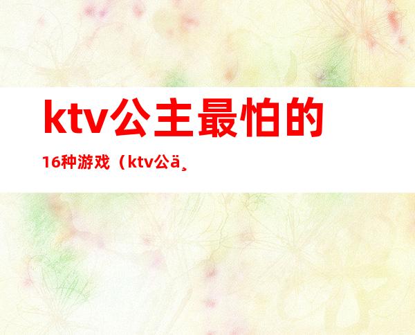 ktv公主最怕的16种游戏（ktv公主玩什么游戏）