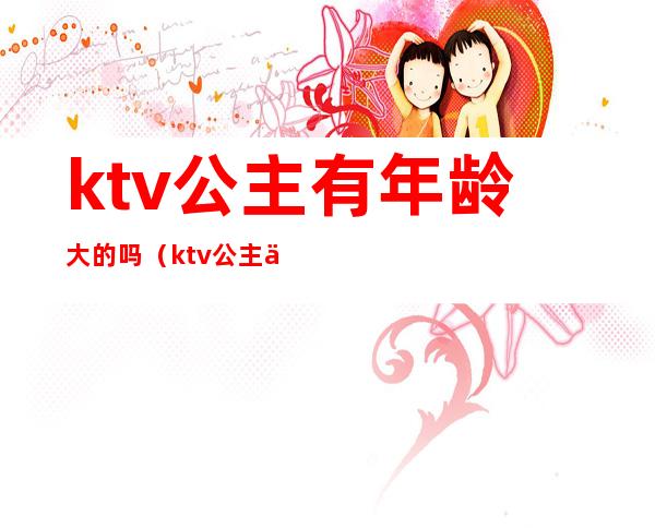 ktv公主有年龄大的吗(ktv公主一般多大岁数)
