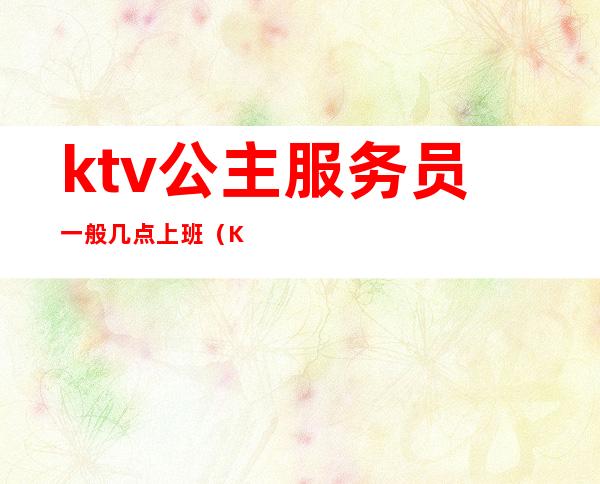 ktv公主服务员一般几点上班(KTV公主一般几点上班)