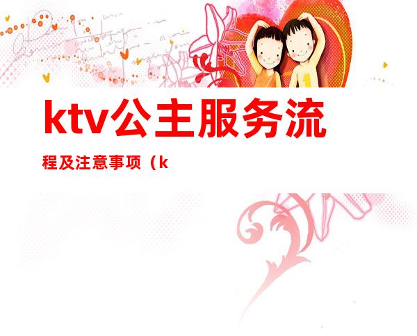 ktv公主服务流程及注意事项(ktv公主服务流程有哪些ktv陪唱女都包含什么)