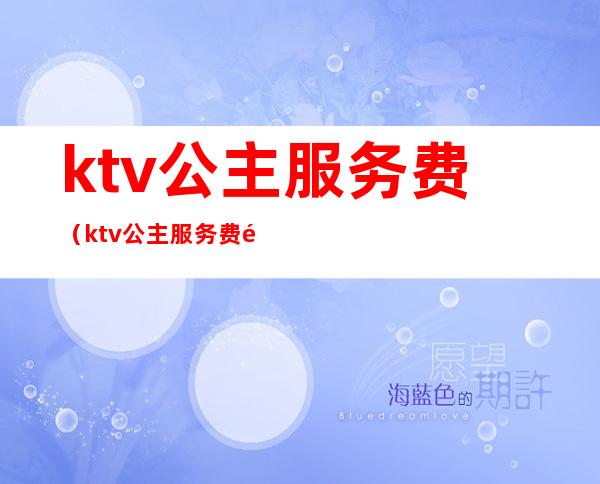 ktv公主服务费(ktv公主服务费钱给谁)