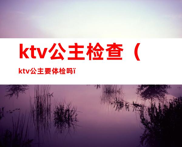 ktv公主检查（ktv公主要体检吗）