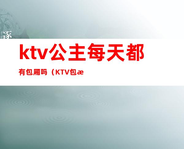 ktv公主每天都有包厢吗(KTV包房公主是做什么的)