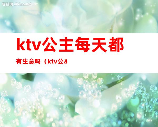 ktv公主每天都有生意吗(ktv公主好做吗)