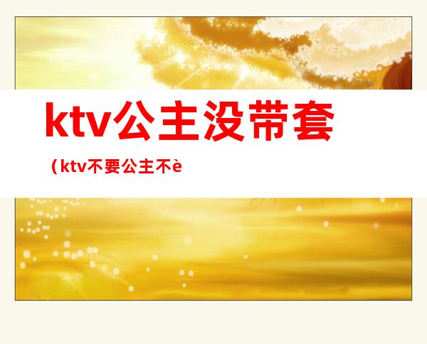 ktv公主没带套(ktv不要公主不行吗)