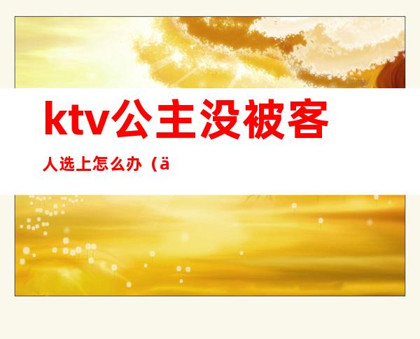 ktv公主没被客人选上怎么办(为啥ktv公主都会根据客人选择出不出台吗)