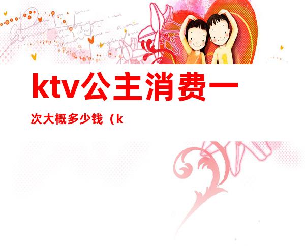 ktv公主消费一次大概多少钱(ktv玩一次公主多少钱)