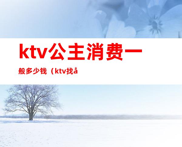 ktv公主消费一般多少钱(ktv找公主消费大概多少)