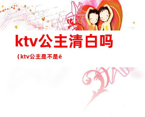 ktv公主清白吗（ktv公主是不是都不干净了）