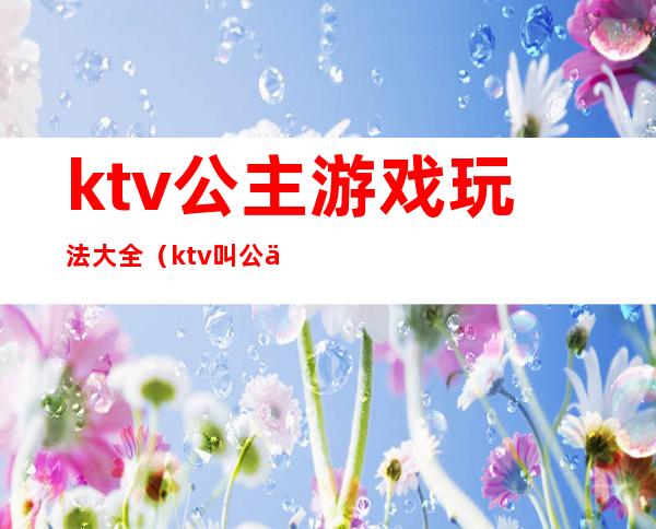 ktv公主游戏玩法大全(ktv叫公主怎么玩游戏)