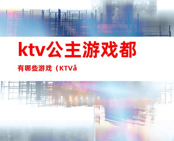 ktv公主游戏都有哪些游戏(KTV公主一般玩什么游戏)