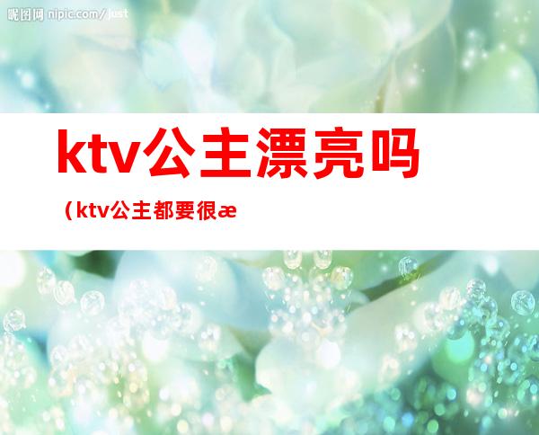 ktv公主漂亮吗?(ktv公主都要很漂亮吗)
