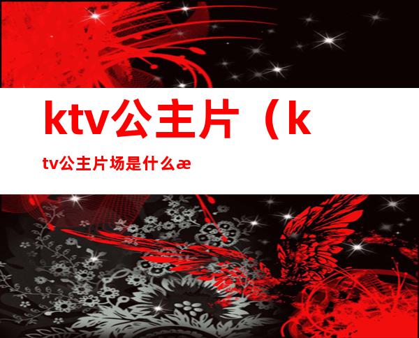 ktv公主片(ktv公主片场是什么意思)