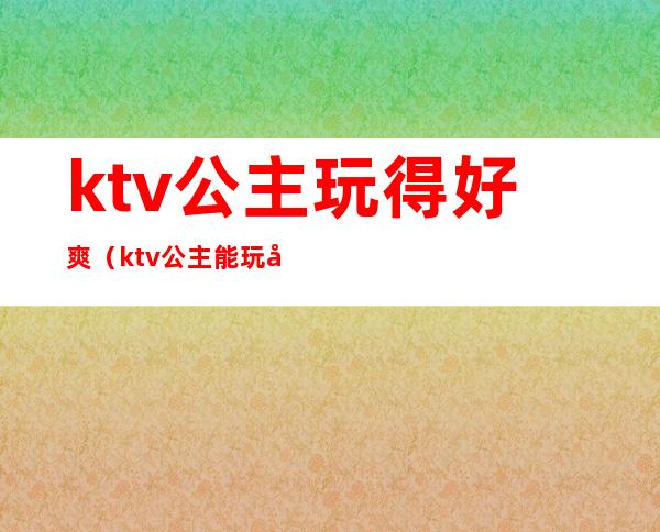 ktv公主玩得好爽(ktv公主能玩吗)