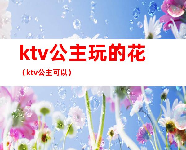 ktv公主玩的花(ktv公主可以)