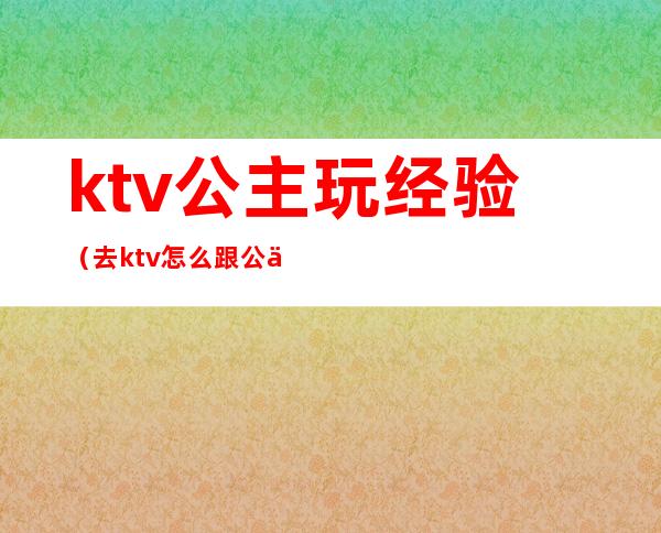 ktv公主玩经验(去ktv怎么跟公主玩)