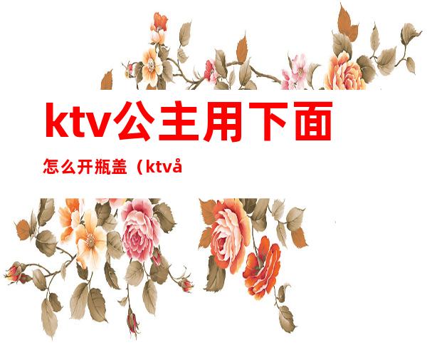 ktv公主用下面怎么开瓶盖(ktv公主手放的位置)
